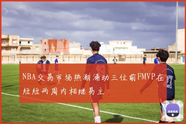 NBA交易市场热潮涌动三位前FMVP在短短两周内相继易主