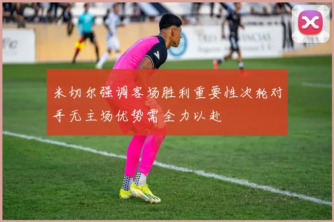 米切尔强调客场胜利重要性次轮对手无主场优势需全力以赴