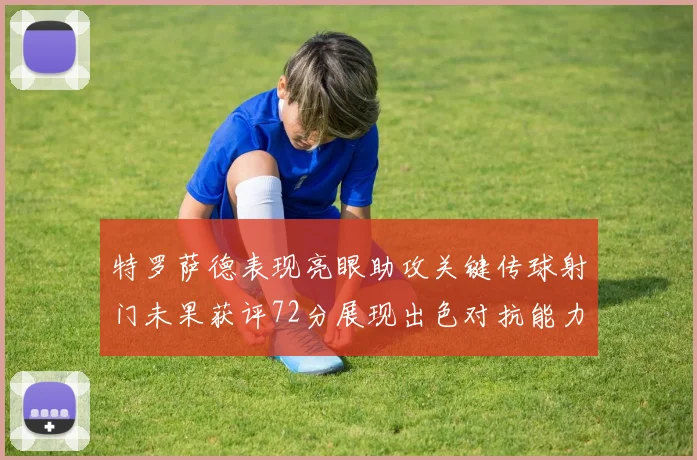 特罗萨德表现亮眼助攻关键传球射门未果获评72分展现出色对抗能力