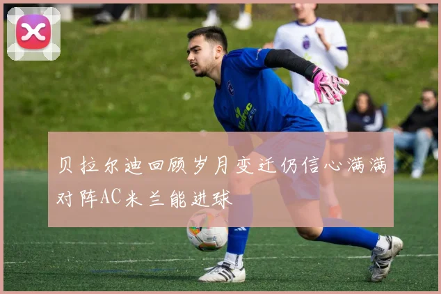 贝拉尔迪回顾岁月变迁仍信心满满对阵AC米兰能进球