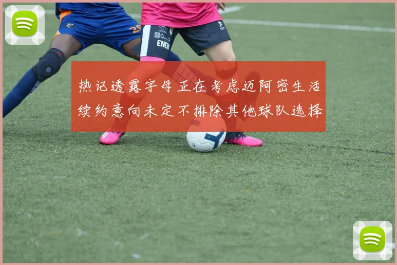 热记透露字母正在考虑迈阿密生活续约意向未定不排除其他球队选择