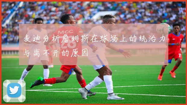 麦迪分析詹姆斯在球场上的统治力与离不开的原因