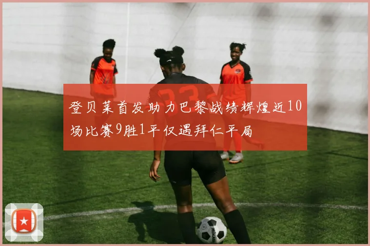 登贝莱首发助力巴黎战绩辉煌近10场比赛9胜1平仅遇拜仁平局