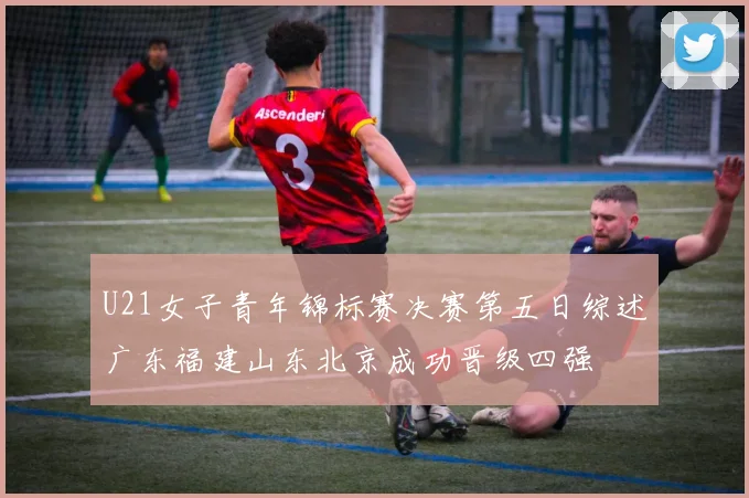 U21女子青年锦标赛决赛第五日综述广东福建山东北京成功晋级四强