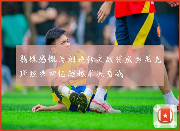骑媒感慨马刺逆转之战将成为尼克斯经典回忆超越东决首战