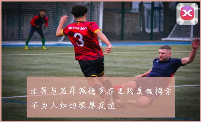 法蒂与若昂佩德罗在里约度假揭示不为人知的深厚友谊