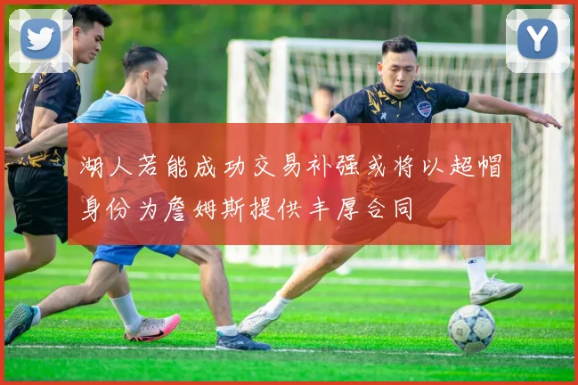 湖人若能成功交易补强或将以超帽身份为詹姆斯提供丰厚合同
